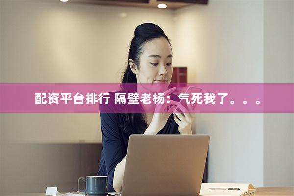 配资平台排行 隔壁老杨：气死我了。。。