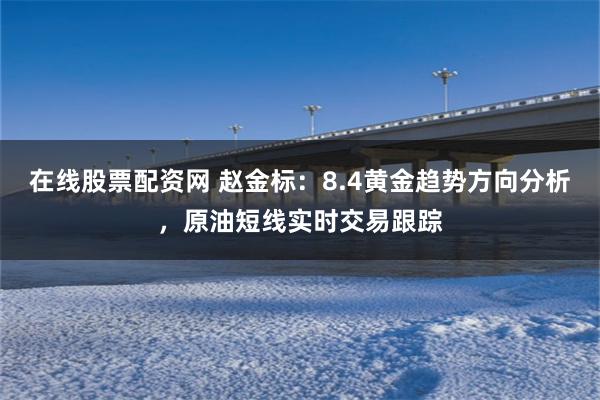 在线股票配资网 赵金标：8.4黄金趋势方向分析，原油短线实时交易跟踪