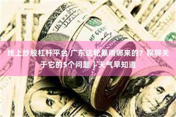 线上炒股杠杆平台 广东这轮暴雨哪来的？聊聊关于它的5个问题｜天气早知道