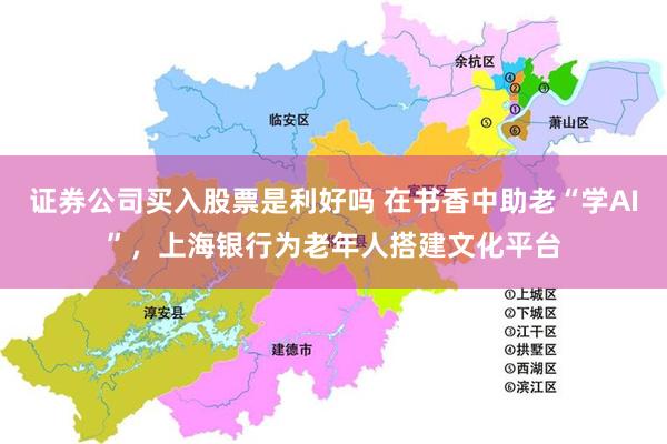 证券公司买入股票是利好吗 在书香中助老“学AI”，上海银行为老年人搭建文化平台