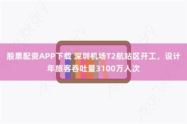 股票配资APP下载 深圳机场T2航站区开工，设计年旅客吞吐量3100万人次