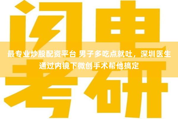 最专业炒股配资平台 男子多吃点就吐，深圳医生通过内镜下微创手术帮他搞定