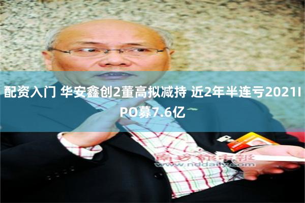 配资入门 华安鑫创2董高拟减持 近2年半连亏2021IPO募7.6亿
