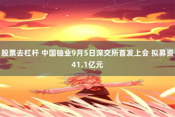 股票去杠杆 中国铀业9月5日深交所首发上会 拟募资41.1亿元