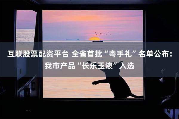 互联股票配资平台 全省首批“粤手礼”名单公布：我市产品“长乐玉液”入选