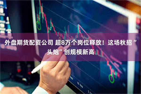 外盘期货配资公司 超8万个岗位释放！这场秋招“头炮”创规模新高