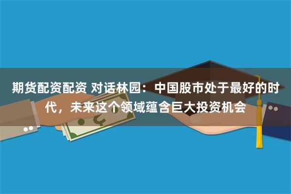 期货配资配资 对话林园：中国股市处于最好的时代，未来这个领域蕴含巨大投资机会