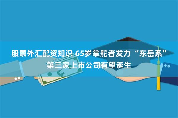股票外汇配资知识 65岁掌舵者发力 “东岳系”第三家上市公司有望诞生