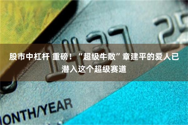 股市中杠杆 重磅！“超级牛散”章建平的爱人已潜入这个超级赛道