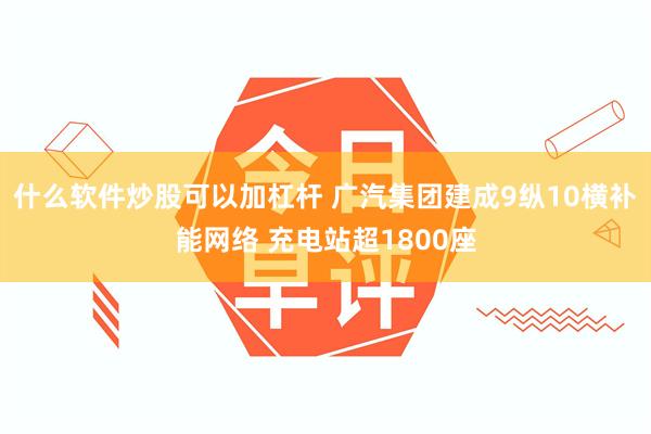 什么软件炒股可以加杠杆 广汽集团建成9纵10横补能网络 充电站超1800座
