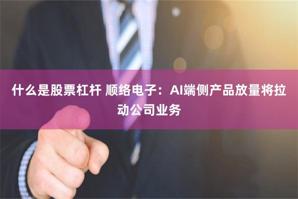 什么是股票杠杆 顺络电子：AI端侧产品放量将拉动公司业务