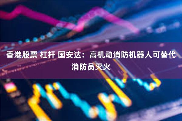 香港股票 杠杆 国安达：高机动消防机器人可替代消防员灭火