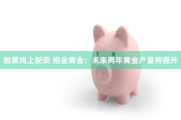 股票线上配资 招金黄金：未来两年黄金产量将提升