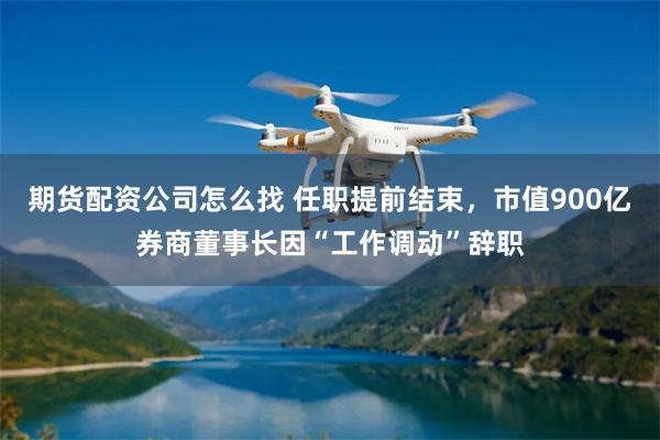 期货配资公司怎么找 任职提前结束，市值900亿券商董事长因“工作调动”辞职