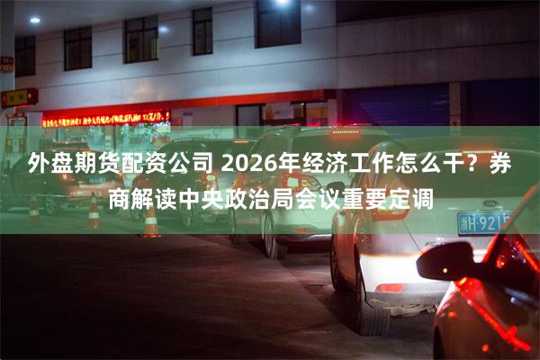 外盘期货配资公司 2026年经济工作怎么干？券商解读中央政治局会议重要定调