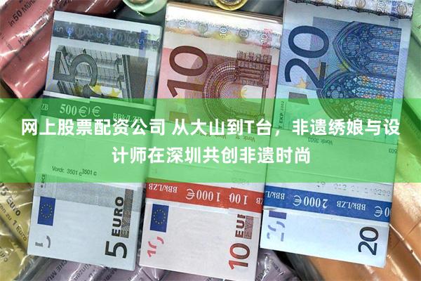 网上股票配资公司 从大山到T台，非遗绣娘与设计师在深圳共创非遗时尚