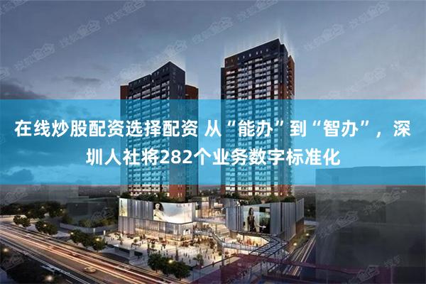 在线炒股配资选择配资 从“能办”到“智办”，深圳人社将282个业务数字标准化