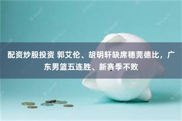 配资炒股投资 郭艾伦、胡明轩缺席穗莞德比,广东男篮五连胜、新赛季不败