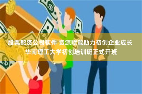 股票配资公司软件 资源赋能助力初创企业成长 华南理工大学初创培训班正式开班