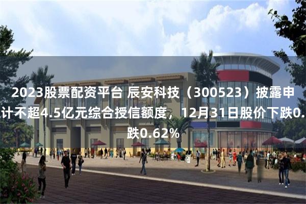 2023股票配资平台 辰安科技（300523）披露申请合计不超4.5亿元综合授信额度，12月31日股价下跌0.62%