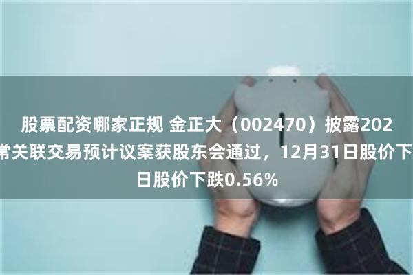 股票配资哪家正规 金正大（002470）披露2026年度日常关联交易预计议案获股东会通过，12月31日股价下跌0.56%
